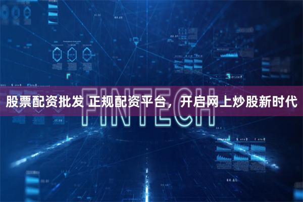 股票配资批发 正规配资平台，开启网上炒股新时代
