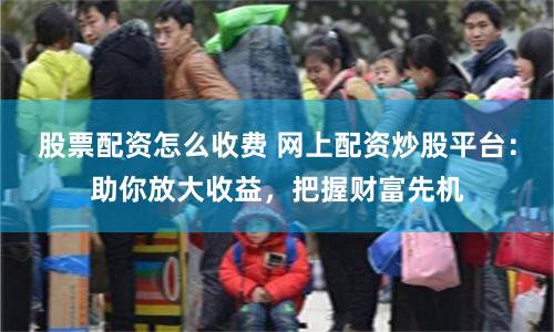 股票配资怎么收费 网上配资炒股平台：助你放大收益，把握财富先机