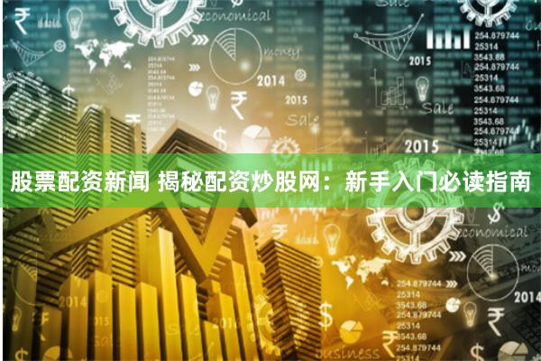 股票配资新闻 揭秘配资炒股网：新手入门必读指南
