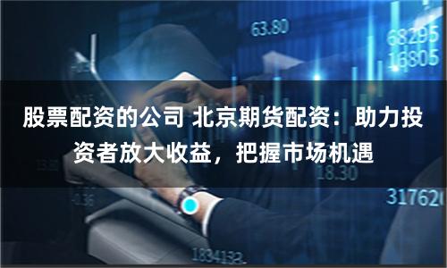 股票配资的公司 北京期货配资：助力投资者放大收益，把握市场机遇