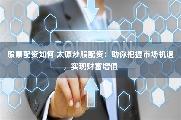 股票配资如何 太原炒股配资:助你把握市场机遇,实现财富增值