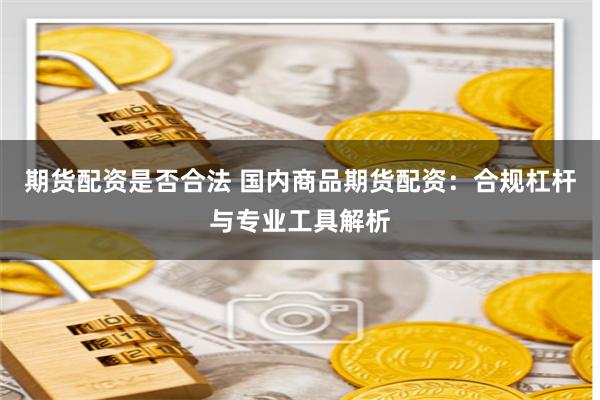 期货配资是否合法 国内商品期货配资：合规杠杆与专业工具解析