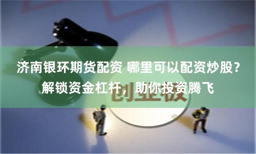 济南银环期货配资 哪里可以配资炒股？解锁资金杠杆，助你投资腾飞