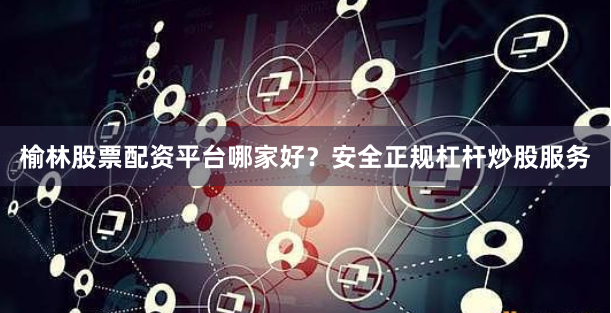 榆林股票配资平台哪家好？安全正规杠杆炒股服务